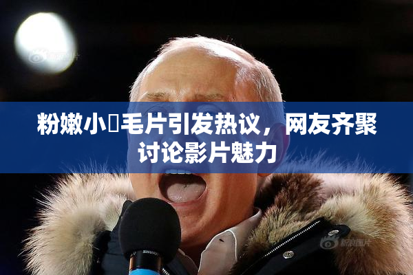 粉嫩小泬毛片引发热议，网友齐聚讨论影片魅力