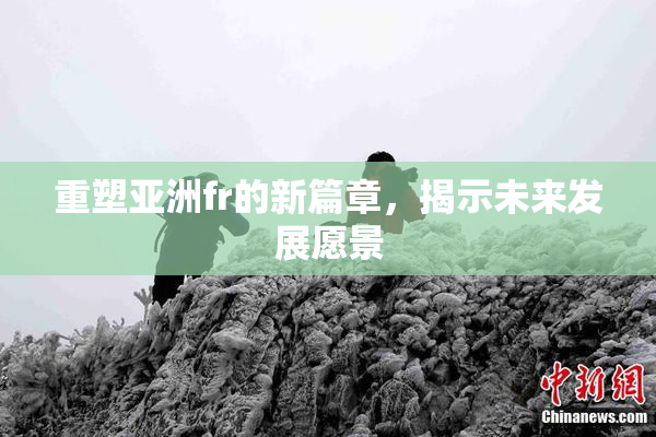 重塑亚洲fr的新篇章，揭示未来发展愿景
