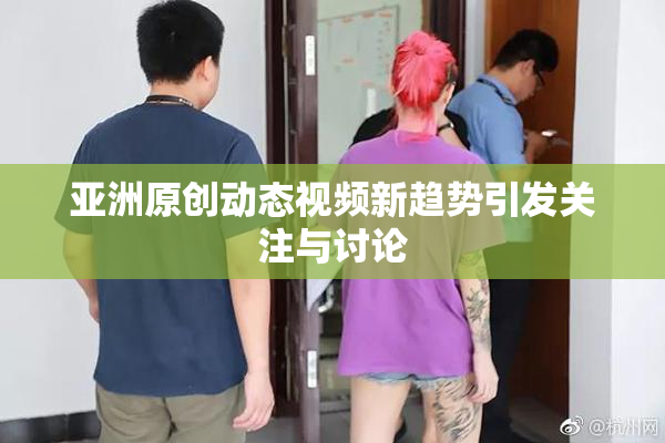 亚洲原创动态视频新趋势引发关注与讨论