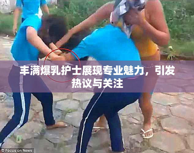 丰满爆乳护士展现专业魅力，引发热议与关注