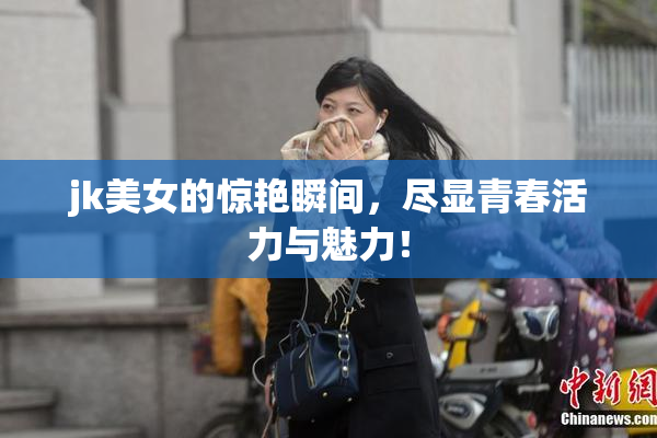 jk美女的惊艳瞬间，尽显青春活力与魅力！