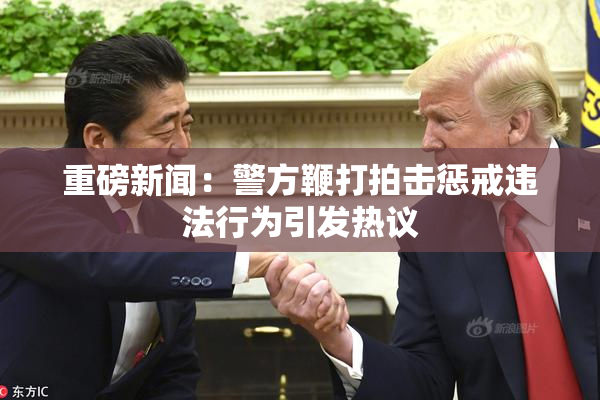 重磅新闻：警方鞭打拍击惩戒违法行为引发热议