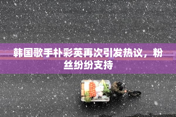 韩国歌手朴彩英再次引发热议，粉丝纷纷支持
