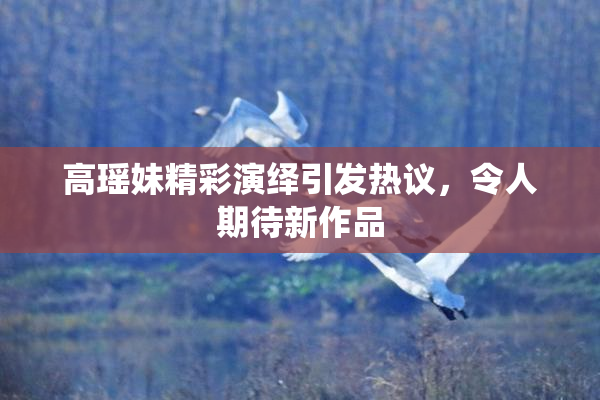 高瑶妹精彩演绎引发热议，令人期待新作品