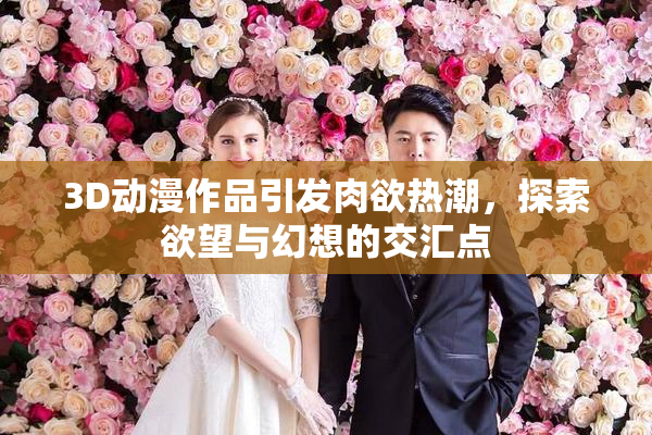 3D动漫作品引发肉欲热潮，探索欲望与幻想的交汇点