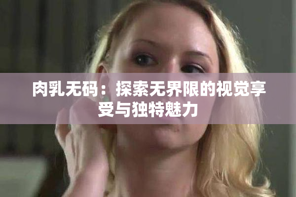 肉乳无码：探索无界限的视觉享受与独特魅力
