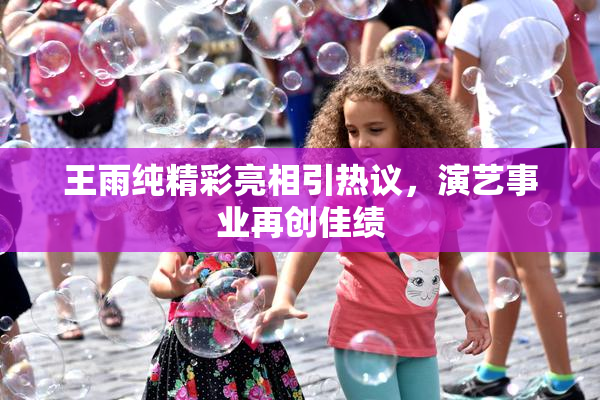 王雨纯精彩亮相引热议，演艺事业再创佳绩