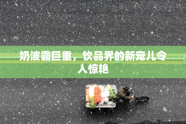 奶波霸巨重，饮品界的新宠儿令人惊艳