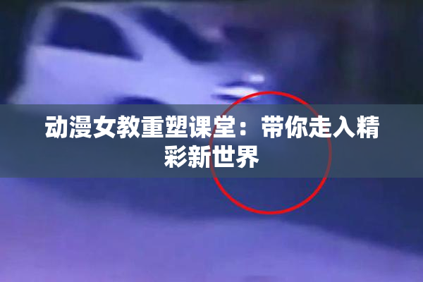 动漫女教重塑课堂：带你走入精彩新世界