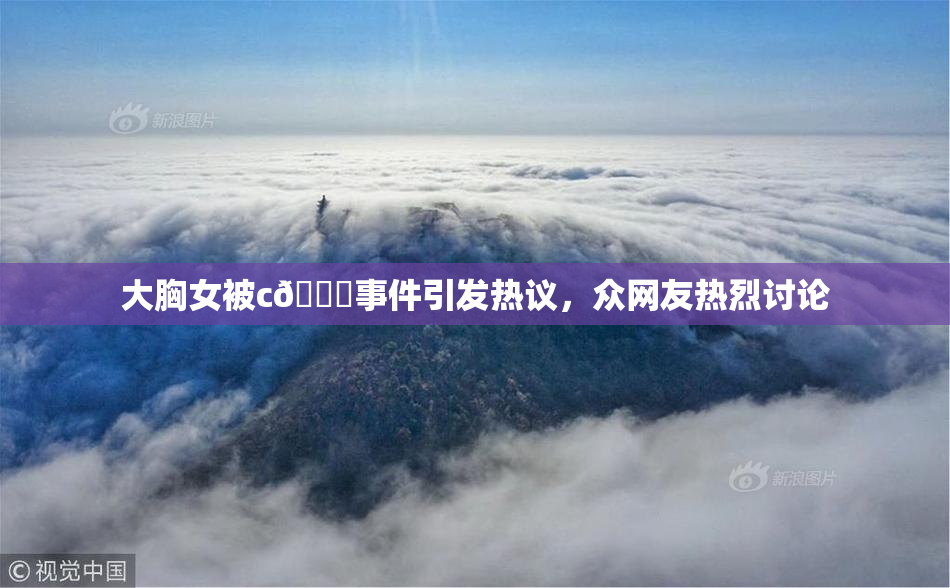 大胸女被c🔞事件引发热议，众网友热烈讨论