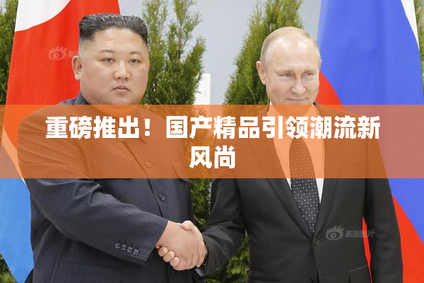 重磅推出！国产精品引领潮流新风尚