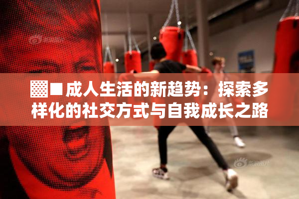 ▓■成人生活的新趋势：探索多样化的社交方式与自我成长之路