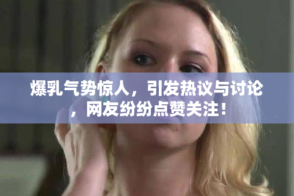 爆乳气势惊人，引发热议与讨论，网友纷纷点赞关注！