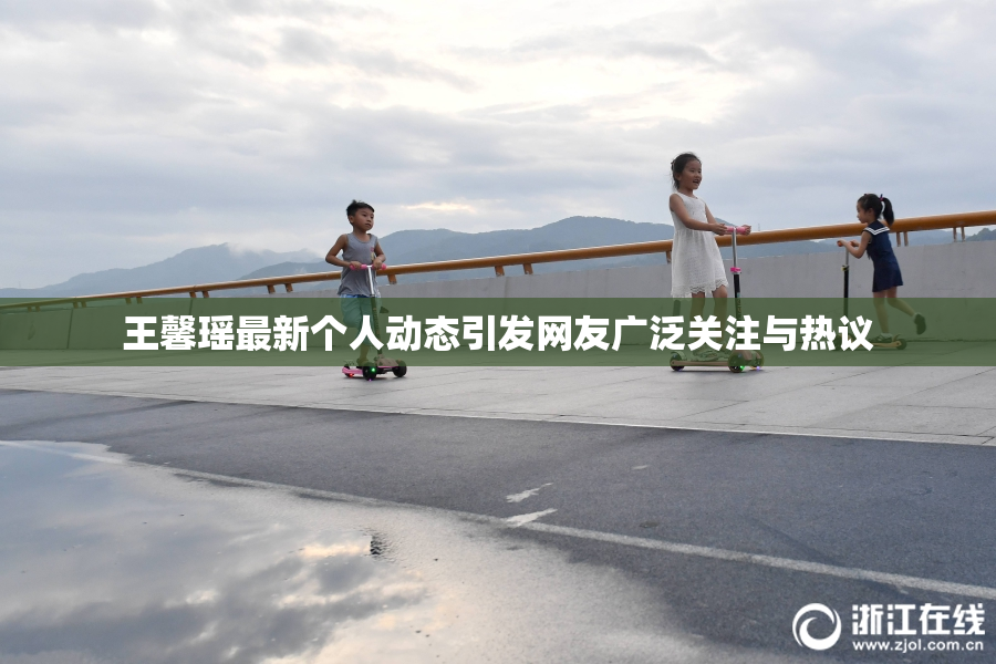 王馨瑶最新个人动态引发网友广泛关注与热议