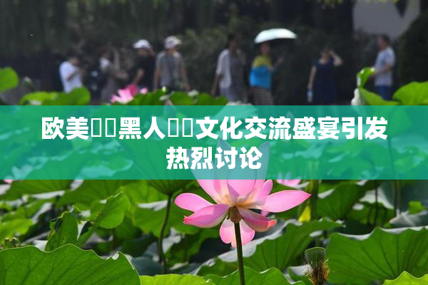 欧美❌‌黑人❌‌文化交流盛宴引发热烈讨论