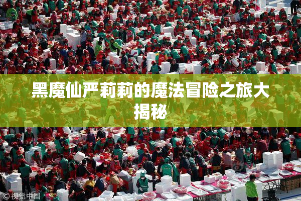 黑魔仙严莉莉的魔法冒险之旅大揭秘