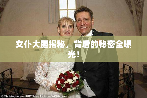 女仆大胆揭秘，背后的秘密全曝光！