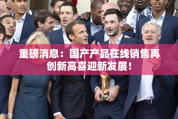 重磅消息：国产产品在线销售再创新高喜迎新发展！