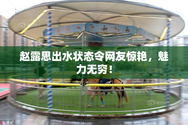 赵露思出水状态令网友惊艳，魅力无穷！
