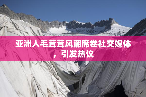 亚洲人毛茸茸风潮席卷社交媒体，引发热议