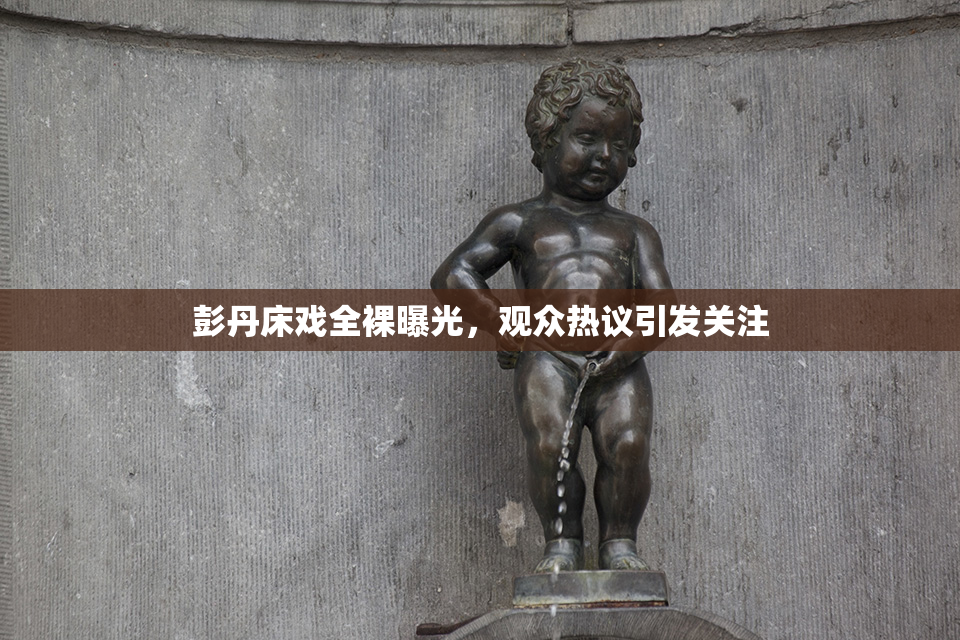 彭丹床戏全裸曝光，观众热议引发关注