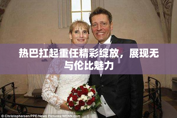 热巴扛起重任精彩绽放，展现无与伦比魅力