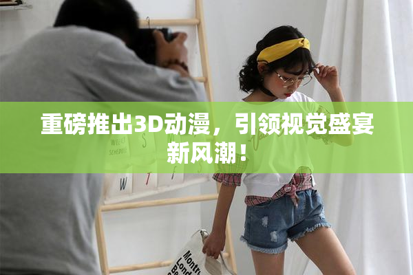 重磅推出3D动漫，引领视觉盛宴新风潮！
