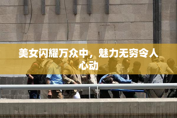美女闪耀万众中，魅力无穷令人心动