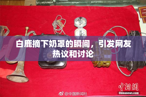 白鹿摘下奶罩的瞬间，引发网友热议和讨论