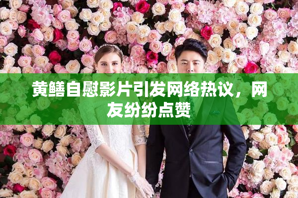 黄鳝自慰影片引发网络热议，网友纷纷点赞