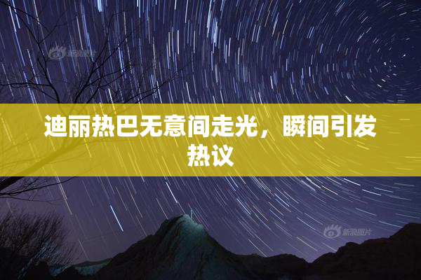 迪丽热巴无意间走光，瞬间引发热议
