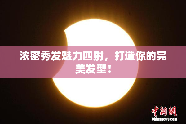 浓密秀发魅力四射，打造你的完美发型！