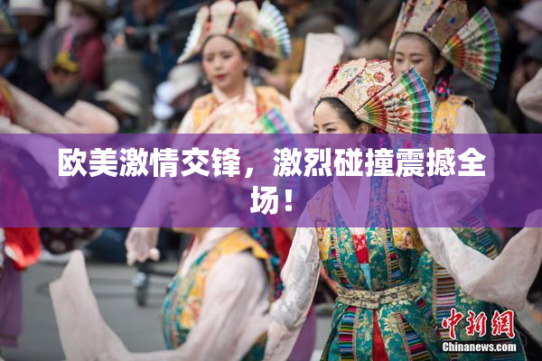 欧美激情交锋，激烈碰撞震撼全场！