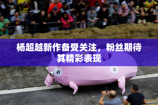 杨超越新作备受关注，粉丝期待其精彩表现