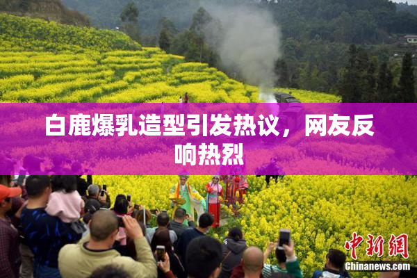 白鹿爆乳造型引发热议，网友反响热烈