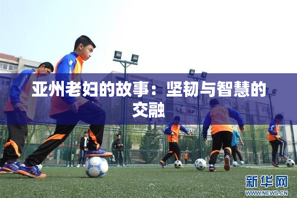 亚州老妇的故事：坚韧与智慧的交融