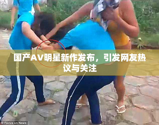 国产AV明星新作发布，引发网友热议与关注