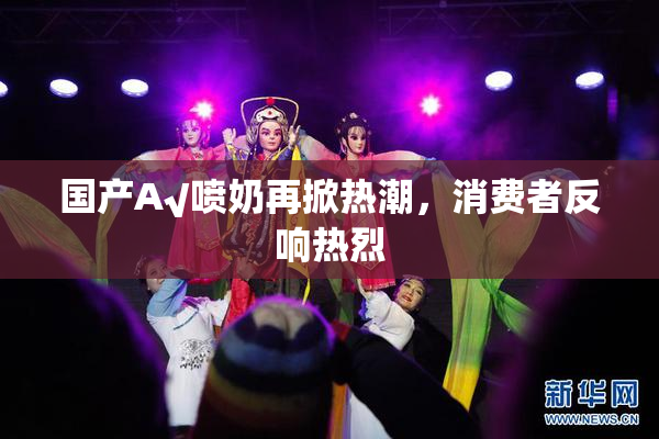 国产A√喷奶再掀热潮，消费者反响热烈