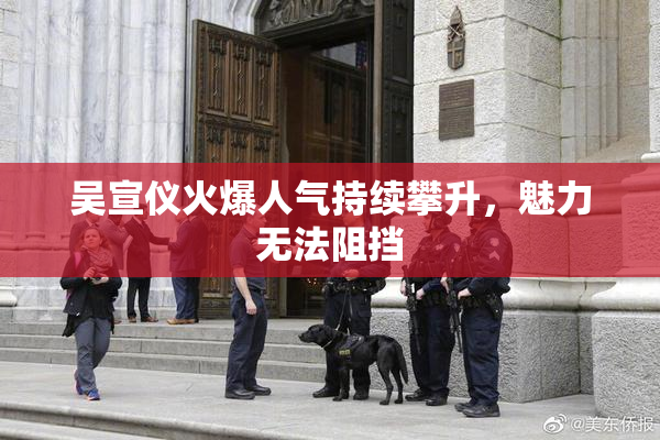 吴宣仪火爆人气持续攀升，魅力无法阻挡