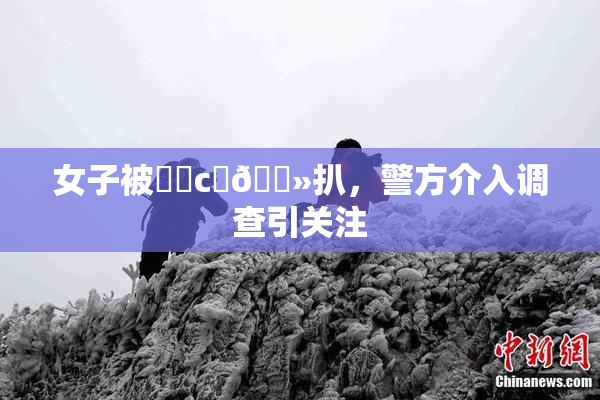 女子被❌‌c‌🐻扒，警方介入调查引关注