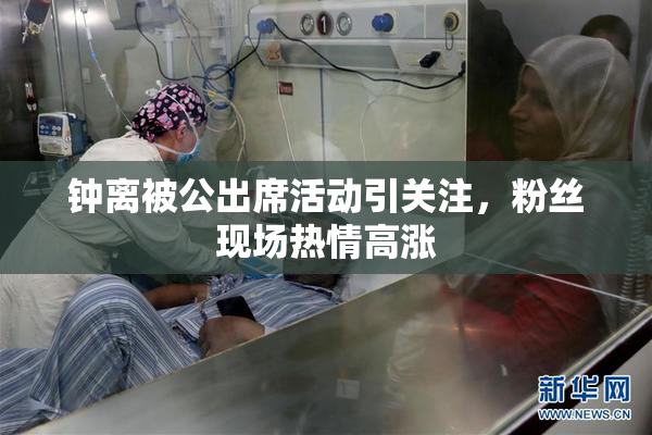 钟离被公出席活动引关注，粉丝现场热情高涨