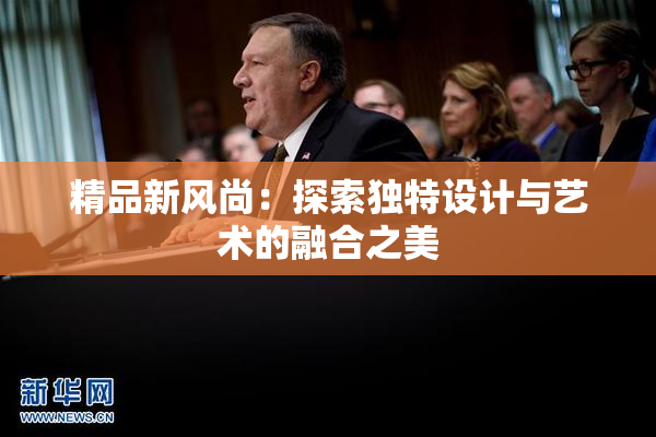 精品新风尚：探索独特设计与艺术的融合之美
