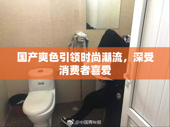 国产爽色引领时尚潮流，深受消费者喜爱