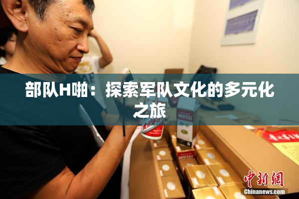 部队H啪：探索军队文化的多元化之旅