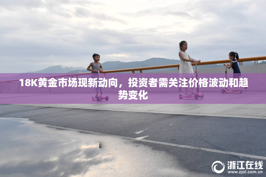 18K黄金市场现新动向，投资者需关注价格波动和趋势变化