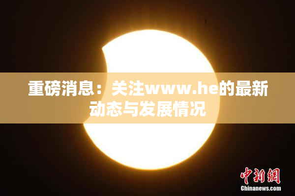 重磅消息：关注www.he的最新动态与发展情况