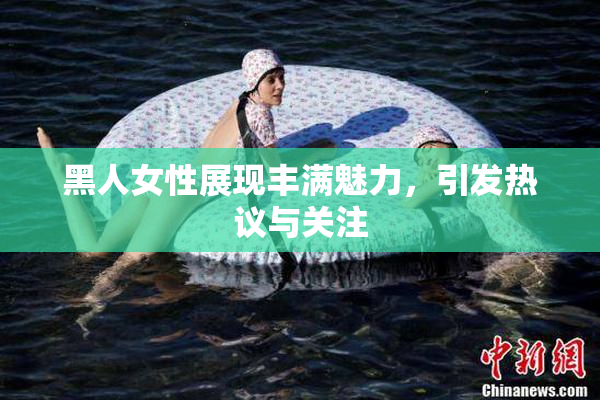 黑人女性展现丰满魅力，引发热议与关注
