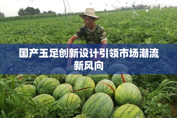 国产玉足创新设计引领市场潮流新风向
