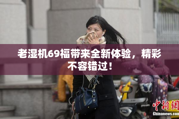 老湿机69福带来全新体验，精彩不容错过！