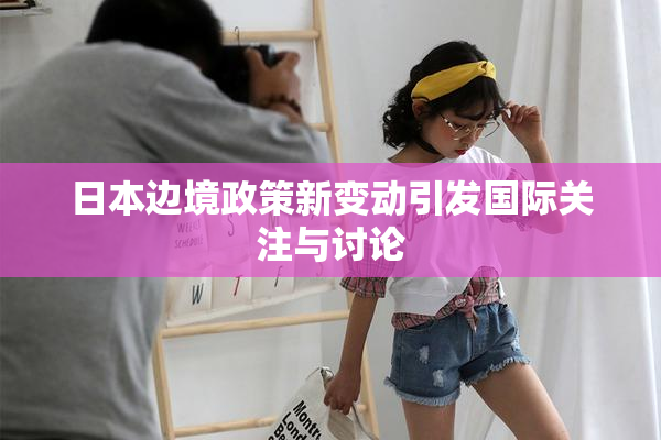日本边境政策新变动引发国际关注与讨论
